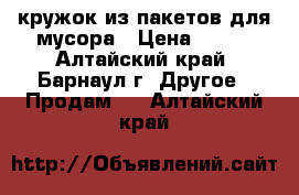 кружок из пакетов для мусора › Цена ­ 500 - Алтайский край, Барнаул г. Другое » Продам   . Алтайский край